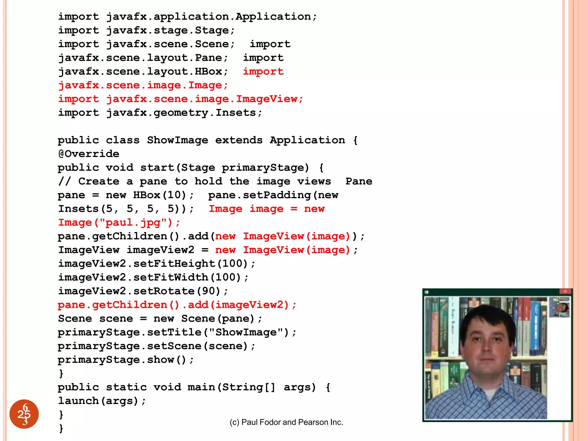 (c) Paul Fodor and Pearson Inc.
25
import javafx.application.Application;
import javafx.stage.Stage;
import javafx.scene.Scene; import
javafx.scene.layout.Pane; import
javafx.scene.layout.HBox; import
javafx.scene.image.Image;
import javafx.scene.image.ImageView;
import javafx.geometry.Insets;
public class ShowImage extends Application {
@Override
public void start(Stage primaryStage) {
// Create a pane to hold the image views Pane
pane = new HBox(10); pane.setPadding(new
Insets(5, 5, 5, 5)); Image image = new
Image("paul.jpg");
pane.getChildren().add(new ImageView(image));
ImageView imageView2 = new ImageView(image);
imageView2.setFitHeight(100);
imageView2.setFitWidth(100);
imageView2.setRotate(90);
pane.getChildren().add(imageView2);
Scene scene = new Scene(pane);
primaryStage.setTitle("ShowImage");
primaryStage.setScene(scene);
primaryStage.show();
}
public static void main(String[] args) {
launch(args);
}
}
6
3
 