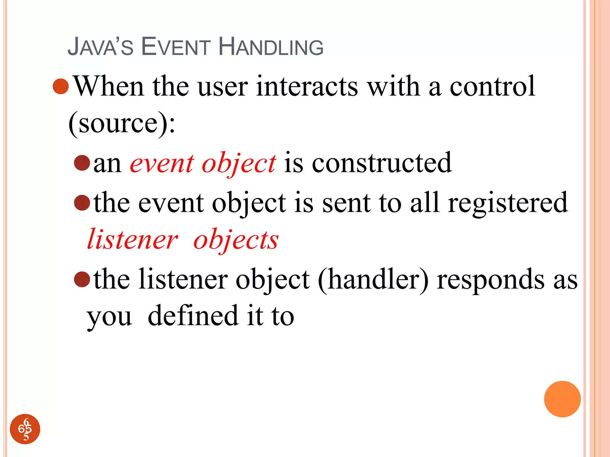 JAVA’S EVENT HANDLING
⚫When the user interacts with a control
(source):
⚫an event object is constructed
⚫the event object is sent to all registered
listener objects
⚫the listener object (handler) responds as
you defined it to
65
6
5
 