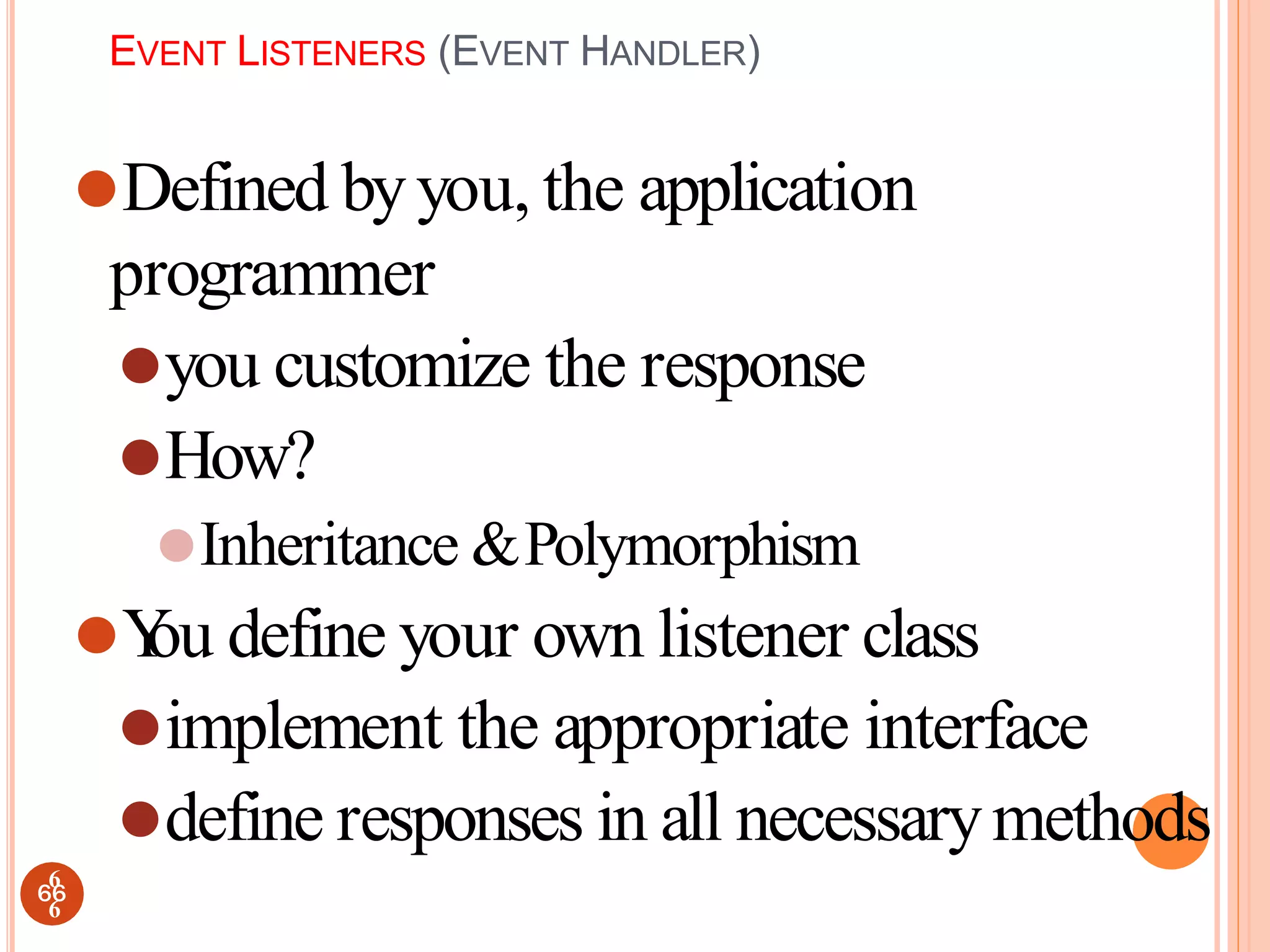 EVENT LISTENERS (EVENT HANDLER)
⚫Defined byyou, the application
programmer
⚫you customize the response
⚫How?
⚫Inheritance &Polymorphism
⚫Y
ou define your own listener class
⚫implement the appropriate interface
⚫define responses in all necessarymethods
66
6
6
 