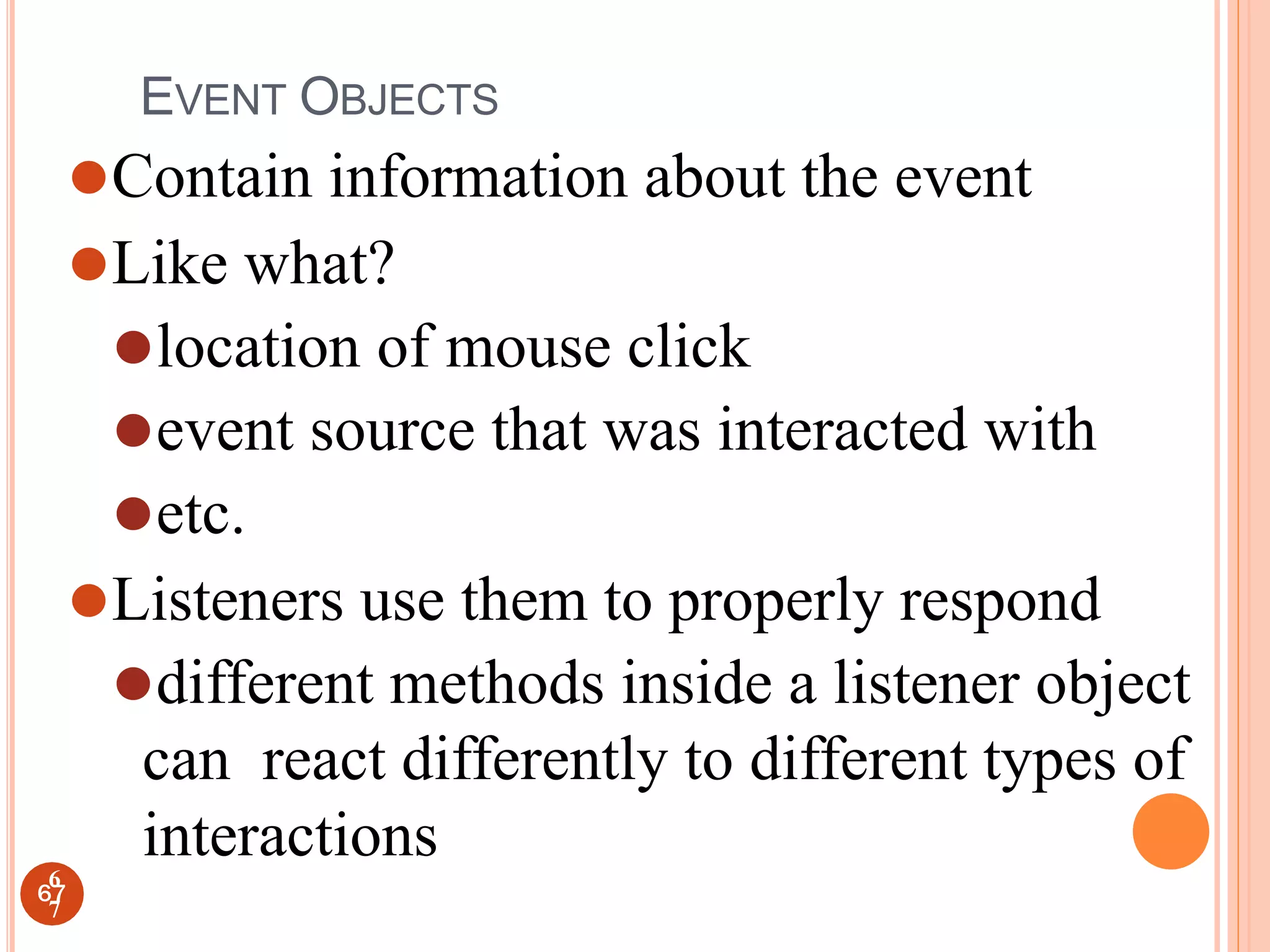 EVENT OBJECTS
⚫Contain information about the event
⚫Like what?
⚫location of mouse click
⚫event source that was interacted with
⚫etc.
⚫Listeners use them to properly respond
⚫different methods inside a listener object
can react differently to different types of
interactions
67
6
7
 