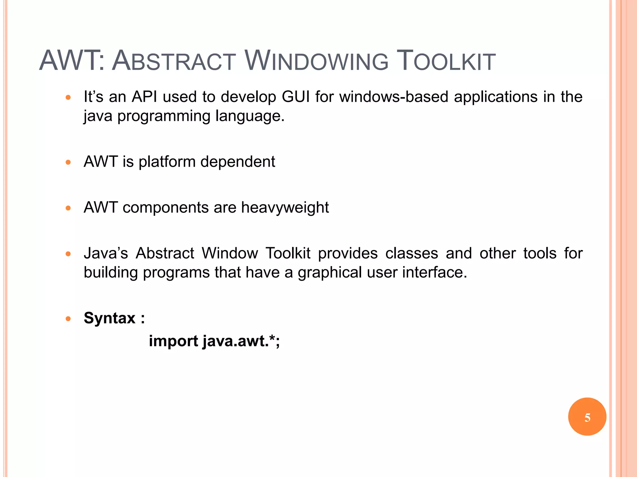 AWT: ABSTRACT WINDOWING TOOLKIT
 It’s an API used to develop GUI for windows-based applications in the
java programming language.
 AWT is platform dependent
 AWT components are heavyweight
 Java’s Abstract Window Toolkit provides classes and other tools for
building programs that have a graphical user interface.
 Syntax :
import java.awt.*;
5
 