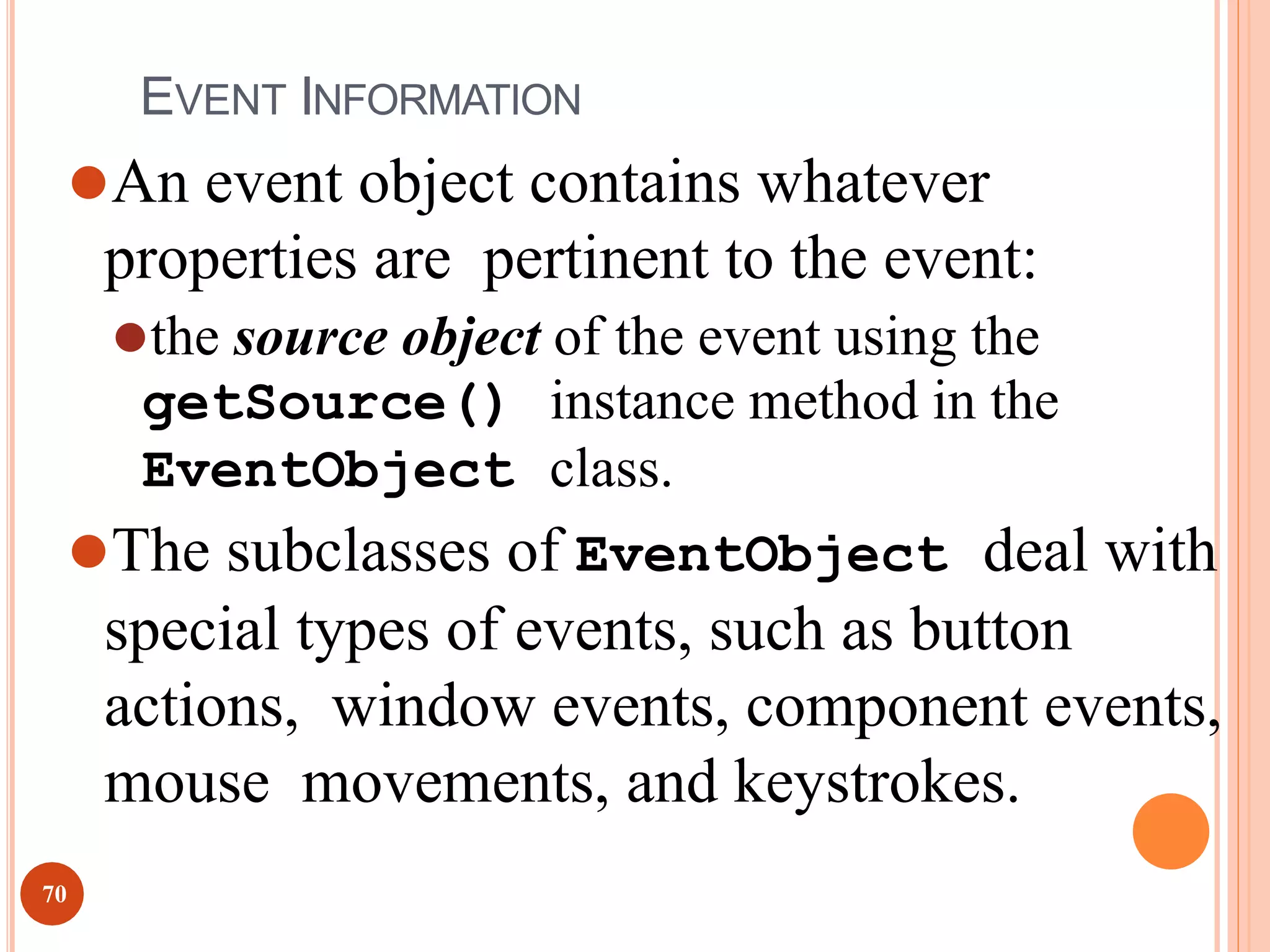 EVENT INFORMATION
⚫An event object contains whatever
properties are pertinent to the event:
⚫the source object of the event using the
getSource() instance method in the
EventObject class.
⚫The subclasses of EventObject deal with
special types of events, such as button
actions, window events, component events,
mouse movements, and keystrokes.
70
 