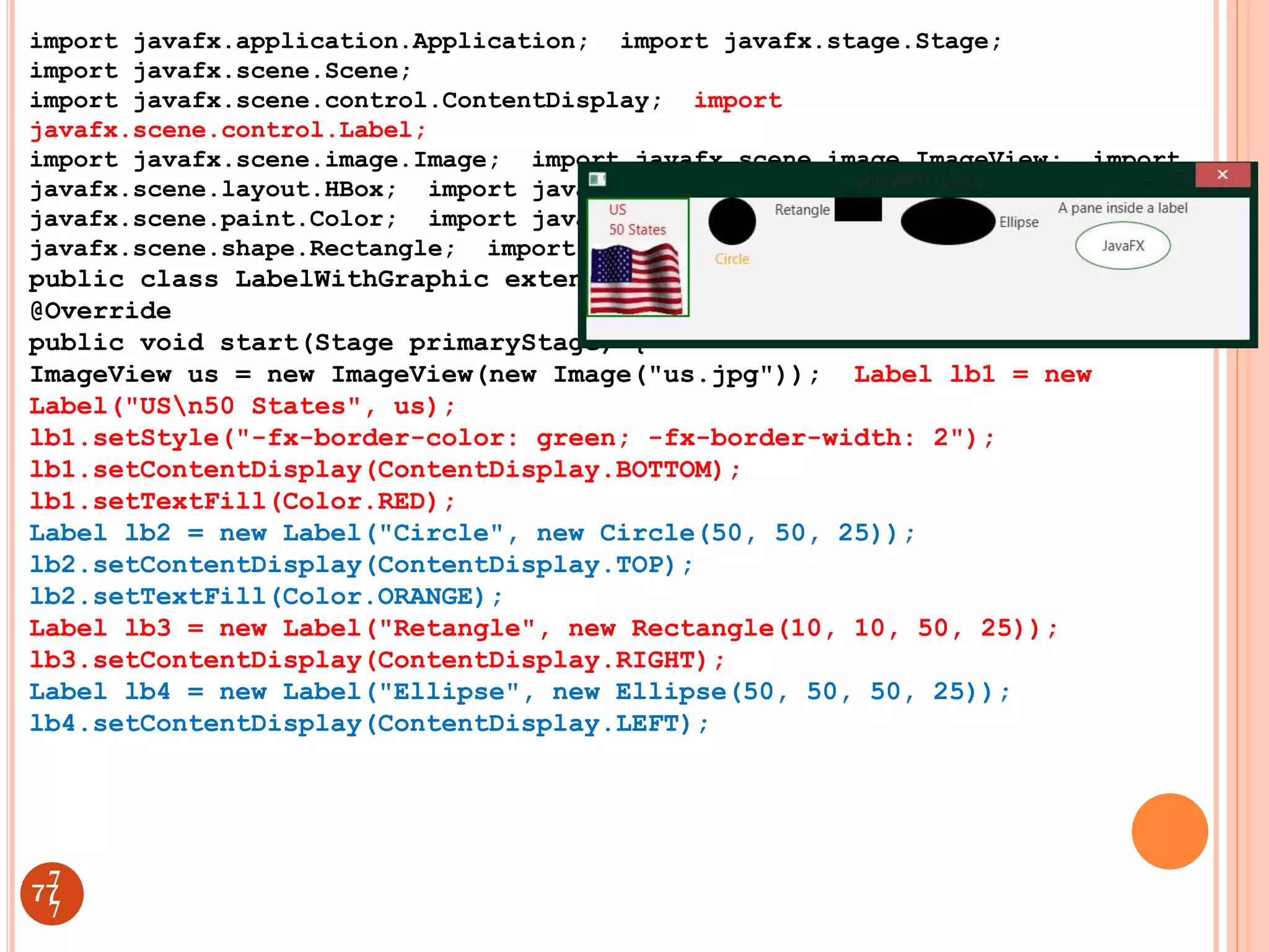import javafx.application.Application; import javafx.stage.Stage;
import javafx.scene.Scene;
import javafx.scene.control.ContentDisplay; import
javafx.scene.control.Label;
import javafx.scene.image.Image; import javafx.scene.image.ImageView; import
javafx.scene.layout.HBox; import javafx.scene.layout.StackPane; import
javafx.scene.paint.Color; import javafx.scene.shape.Circle; import
javafx.scene.shape.Rectangle; import javafx.scene.shape.Ellipse;
public class LabelWithGraphic extends Application {
@Override
public void start(Stage primaryStage) {
ImageView us = new ImageView(new Image("us.jpg")); Label lb1 = new
Label("USn50 States", us);
lb1.setStyle("-fx-border-color: green; -fx-border-width: 2");
lb1.setContentDisplay(ContentDisplay.BOTTOM);
lb1.setTextFill(Color.RED);
Label lb2 = new Label("Circle", new Circle(50, 50, 25));
lb2.setContentDisplay(ContentDisplay.TOP);
lb2.setTextFill(Color.ORANGE);
Label lb3 = new Label("Retangle", new Rectangle(10, 10, 50, 25));
lb3.setContentDisplay(ContentDisplay.RIGHT);
Label lb4 = new Label("Ellipse", new Ellipse(50, 50, 50, 25));
lb4.setContentDisplay(ContentDisplay.LEFT);
77
7
7
 