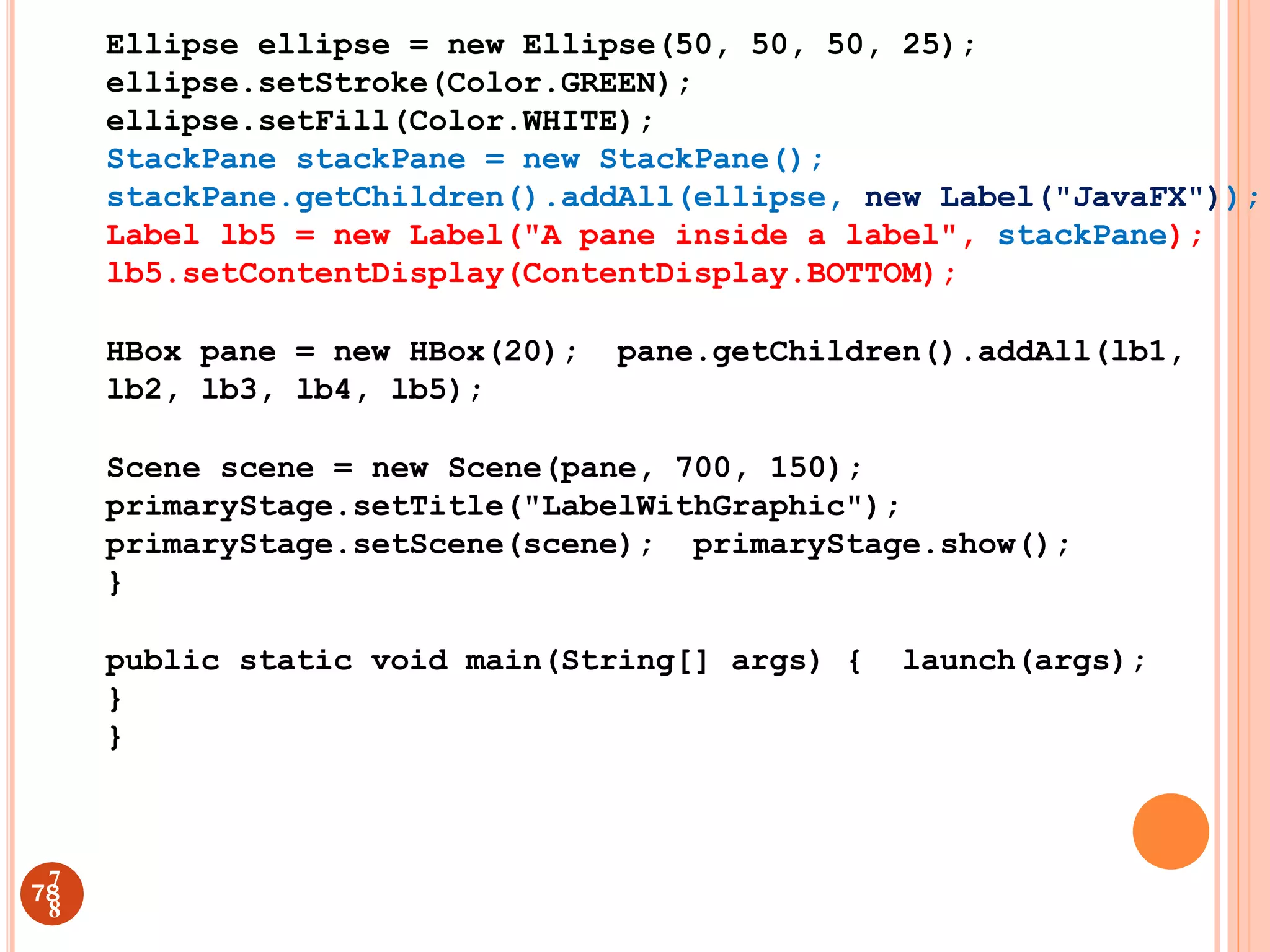 Ellipse ellipse = new Ellipse(50, 50, 50, 25);
ellipse.setStroke(Color.GREEN);
ellipse.setFill(Color.WHITE);
StackPane stackPane = new StackPane();
stackPane.getChildren().addAll(ellipse, new Label("JavaFX"));
Label lb5 = new Label("A pane inside a label", stackPane);
lb5.setContentDisplay(ContentDisplay.BOTTOM);
HBox pane = new HBox(20); pane.getChildren().addAll(lb1,
lb2, lb3, lb4, lb5);
Scene scene = new Scene(pane, 700, 150);
primaryStage.setTitle("LabelWithGraphic");
primaryStage.setScene(scene); primaryStage.show();
}
public static void main(String[] args) { launch(args);
}
}
78
7
8
 