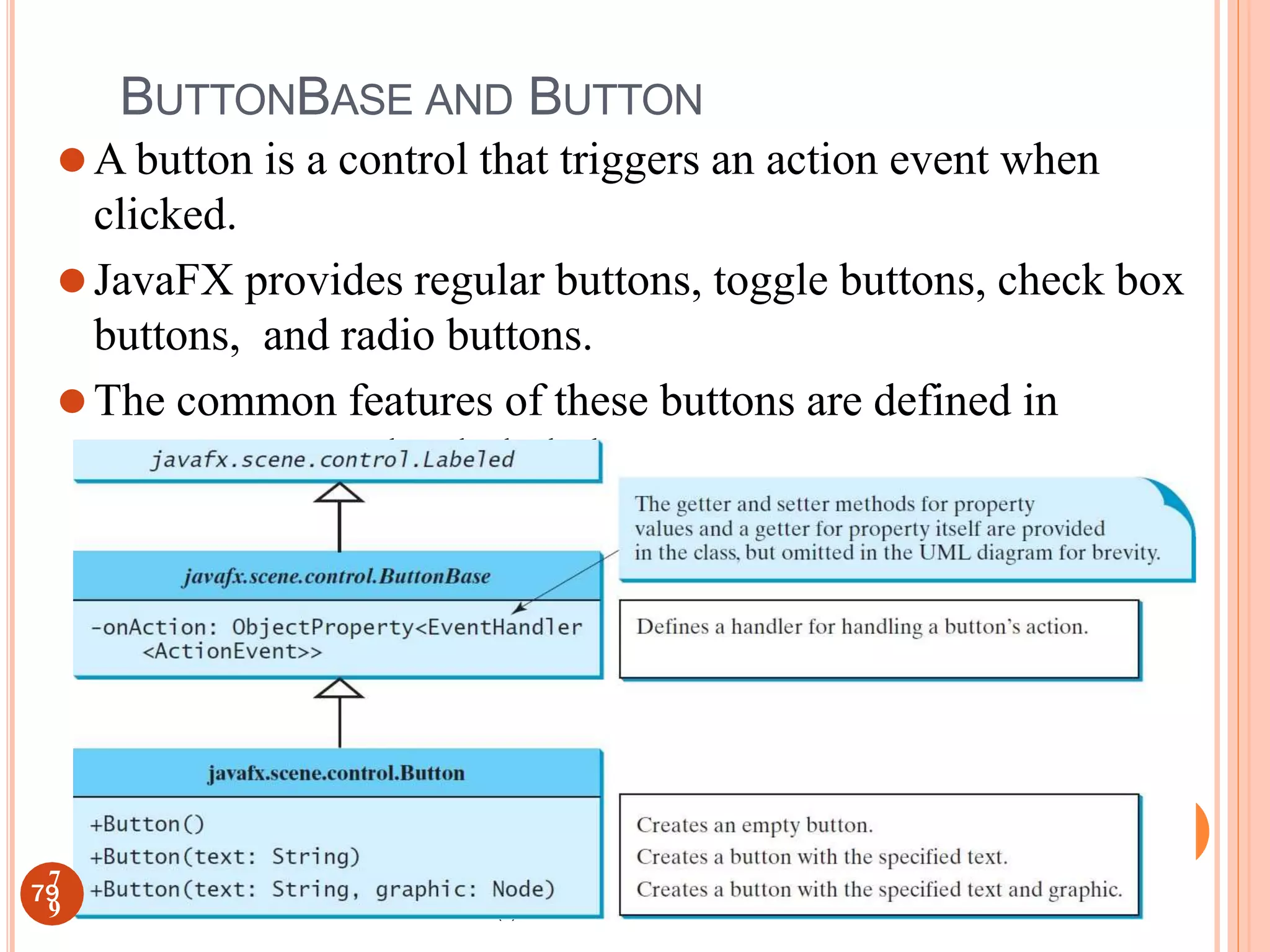 (c) Paul Fodor and Pearson Inc.
BUTTONBASE AND BUTTON
⚫A button is a control that triggers an action event when
clicked.
⚫JavaFX provides regular buttons, toggle buttons, check box
buttons, and radio buttons.
⚫The common features of these buttons are defined in
ButtonBase and Labeled classes.
79
7
9
 