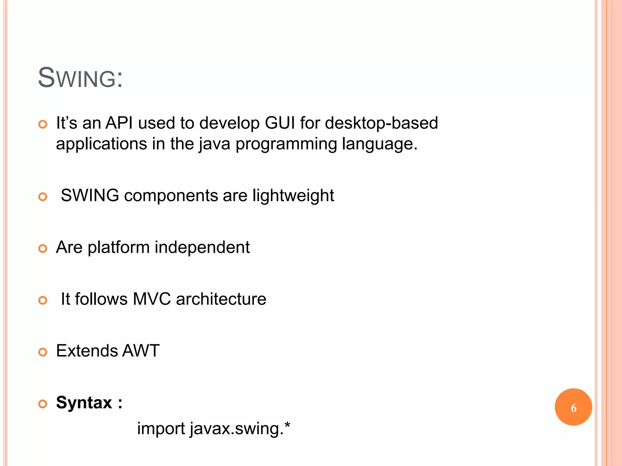 SWING:
 It’s an API used to develop GUI for desktop-based
applications in the java programming language.
 SWING components are lightweight
 Are platform independent
 It follows MVC architecture
 Extends AWT
 Syntax :
import javax.swing.*
6
 