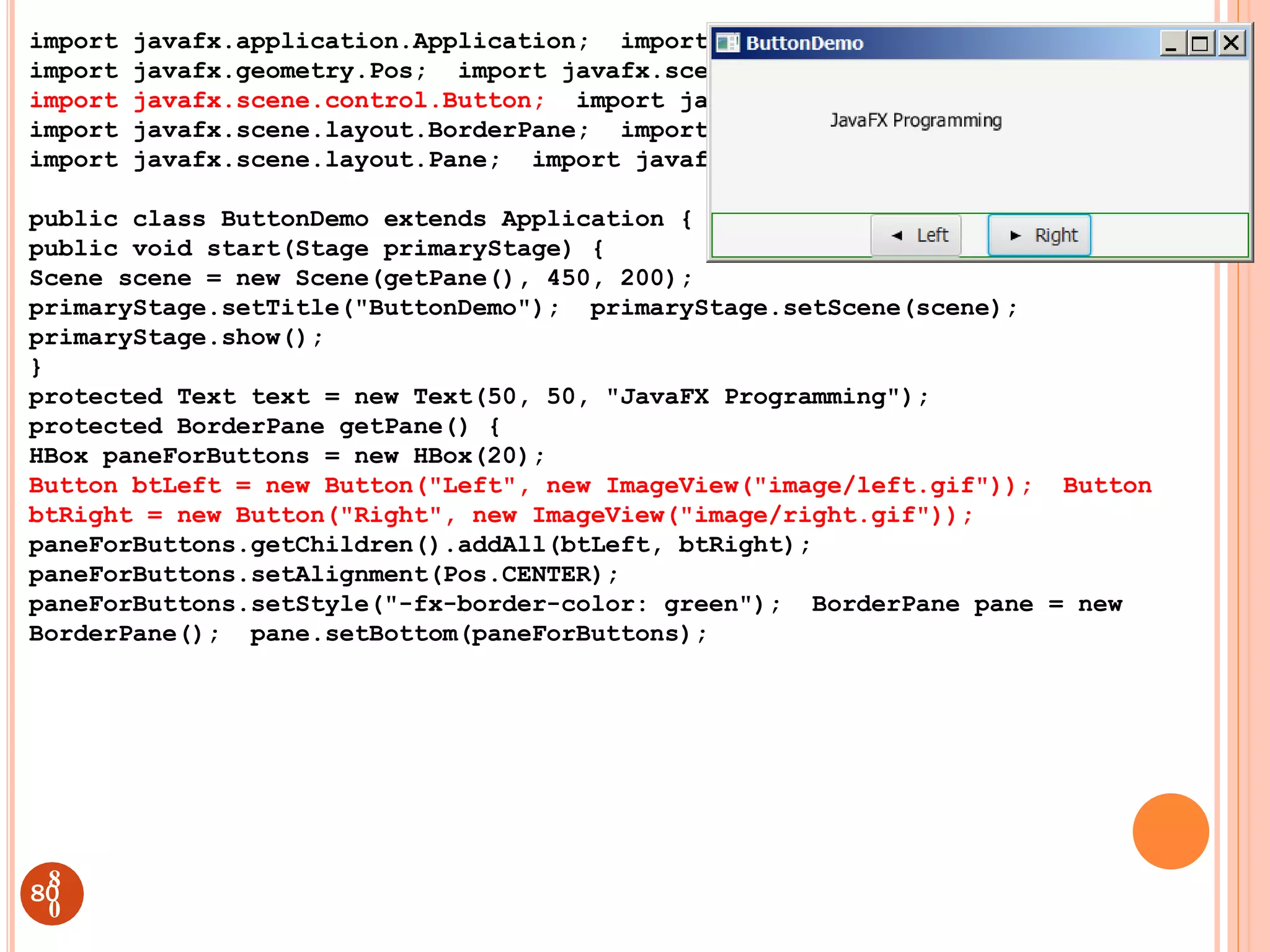 import javafx.application.Application; import javafx.stage.Stage;
import javafx.geometry.Pos; import javafx.scene.Scene;
import javafx.scene.control.Button; import javafx.scene.image.ImageView;
import javafx.scene.layout.BorderPane; import javafx.scene.layout.HBox;
import javafx.scene.layout.Pane; import javafx.scene.text.Text;
public class ButtonDemo extends Application { @Override
public void start(Stage primaryStage) {
Scene scene = new Scene(getPane(), 450, 200);
primaryStage.setTitle("ButtonDemo"); primaryStage.setScene(scene);
primaryStage.show();
}
protected Text text = new Text(50, 50, "JavaFX Programming");
protected BorderPane getPane() {
HBox paneForButtons = new HBox(20);
Button btLeft = new Button("Left", new ImageView("image/left.gif")); Button
btRight = new Button("Right", new ImageView("image/right.gif"));
paneForButtons.getChildren().addAll(btLeft, btRight);
paneForButtons.setAlignment(Pos.CENTER);
paneForButtons.setStyle("-fx-border-color: green"); BorderPane pane = new
BorderPane(); pane.setBottom(paneForButtons);
80
8
0
 