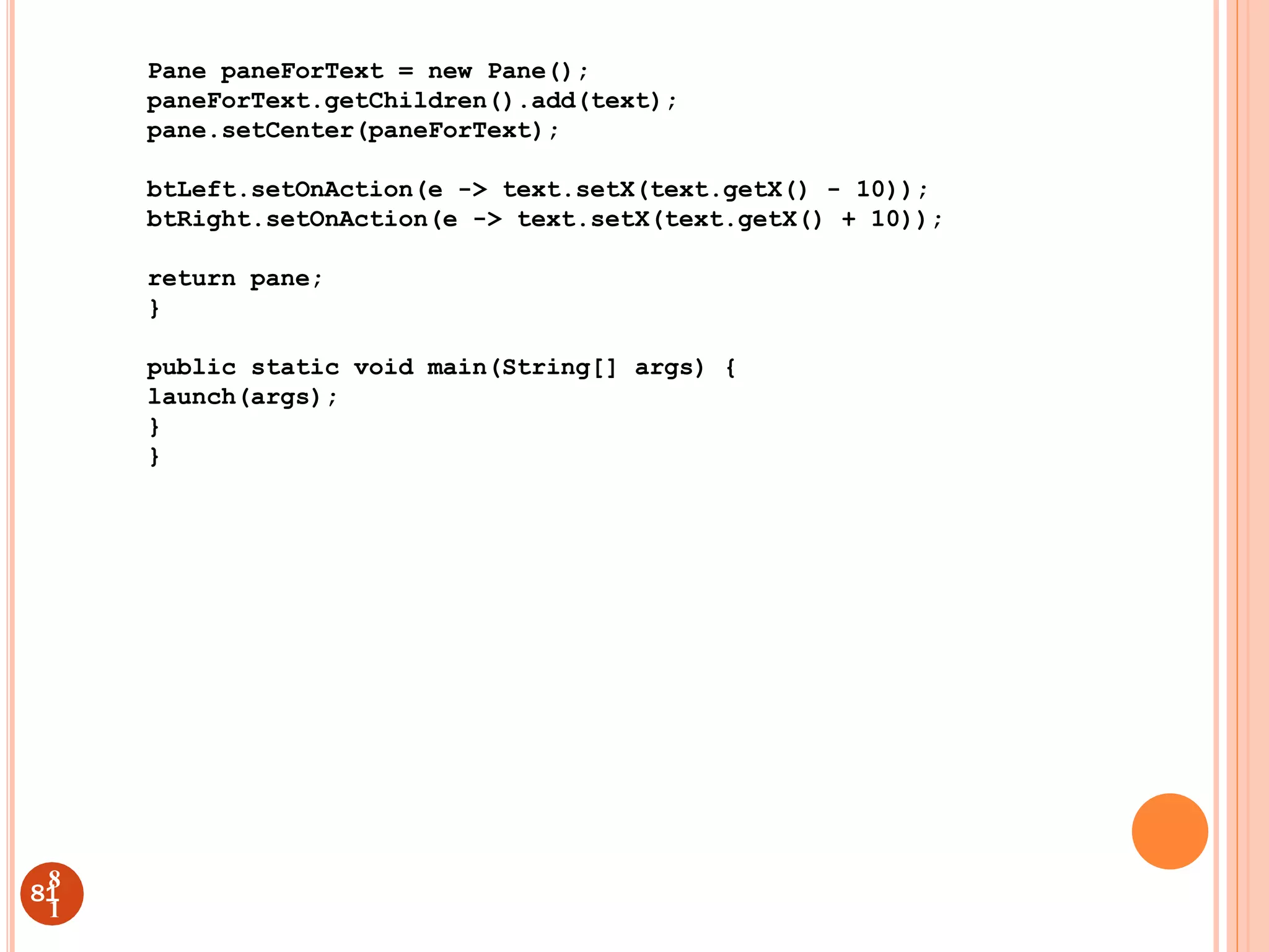 Pane paneForText = new Pane();
paneForText.getChildren().add(text);
pane.setCenter(paneForText);
btLeft.setOnAction(e -> text.setX(text.getX() - 10));
btRight.setOnAction(e -> text.setX(text.getX() + 10));
return pane;
}
public static void main(String[] args) {
launch(args);
}
}
81
8
1
 
