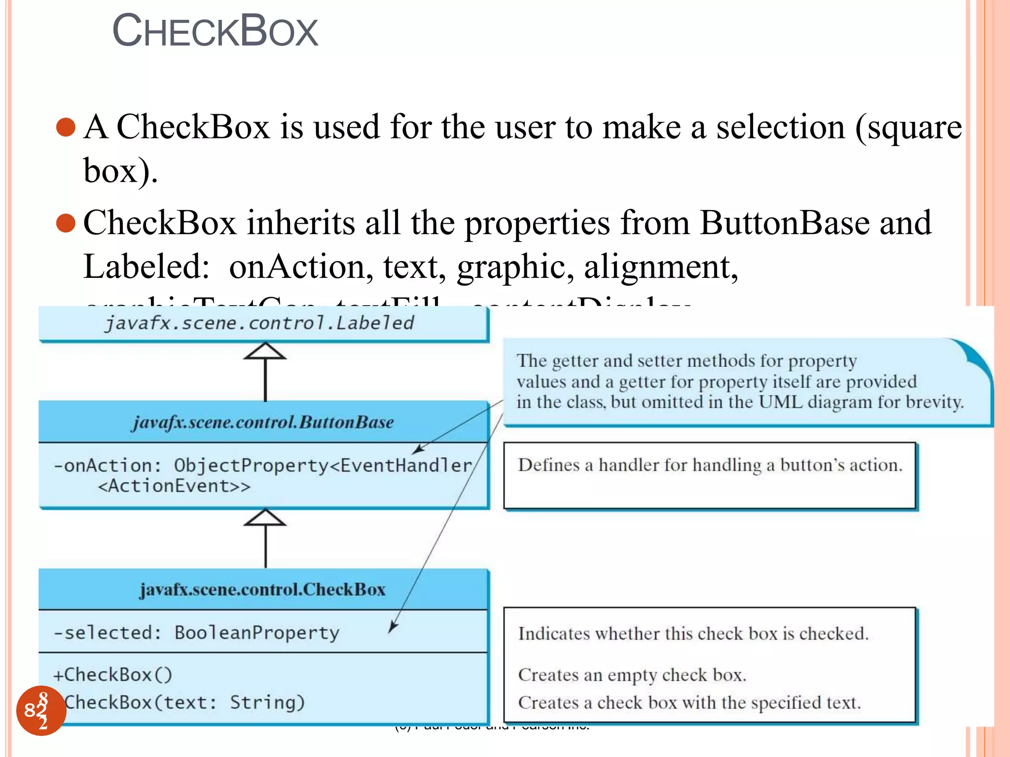 (c) Paul Fodor and Pearson Inc.
CHECKBOX
⚫A CheckBox is used for the user to make a selection (square
box).
⚫CheckBox inherits all the properties from ButtonBase and
Labeled: onAction, text, graphic, alignment,
graphicTextGap, textFill, contentDisplay.
82
8
2
 