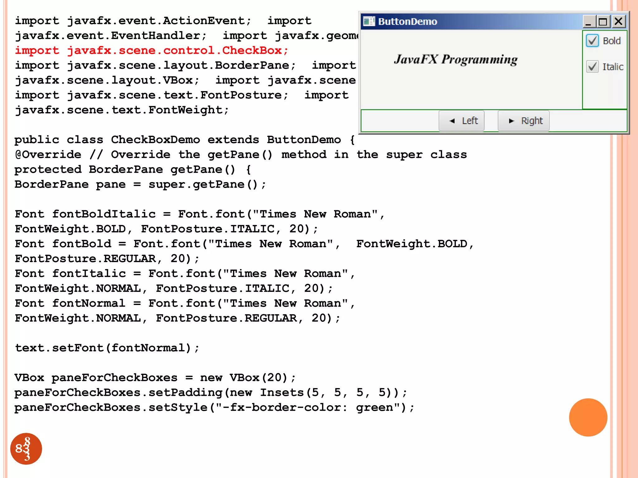 import javafx.event.ActionEvent; import
javafx.event.EventHandler; import javafx.geometry.Insets;
import javafx.scene.control.CheckBox;
import javafx.scene.layout.BorderPane; import
javafx.scene.layout.VBox; import javafx.scene.text.Font;
import javafx.scene.text.FontPosture; import
javafx.scene.text.FontWeight;
public class CheckBoxDemo extends ButtonDemo {
@Override // Override the getPane() method in the super class
protected BorderPane getPane() {
BorderPane pane = super.getPane();
Font fontBoldItalic = Font.font("Times New Roman",
FontWeight.BOLD, FontPosture.ITALIC, 20);
Font fontBold = Font.font("Times New Roman", FontWeight.BOLD,
FontPosture.REGULAR, 20);
Font fontItalic = Font.font("Times New Roman",
FontWeight.NORMAL, FontPosture.ITALIC, 20);
Font fontNormal = Font.font("Times New Roman",
FontWeight.NORMAL, FontPosture.REGULAR, 20);
text.setFont(fontNormal);
VBox paneForCheckBoxes = new VBox(20);
paneForCheckBoxes.setPadding(new Insets(5, 5, 5, 5));
paneForCheckBoxes.setStyle("-fx-border-color: green");
83
8
3
 