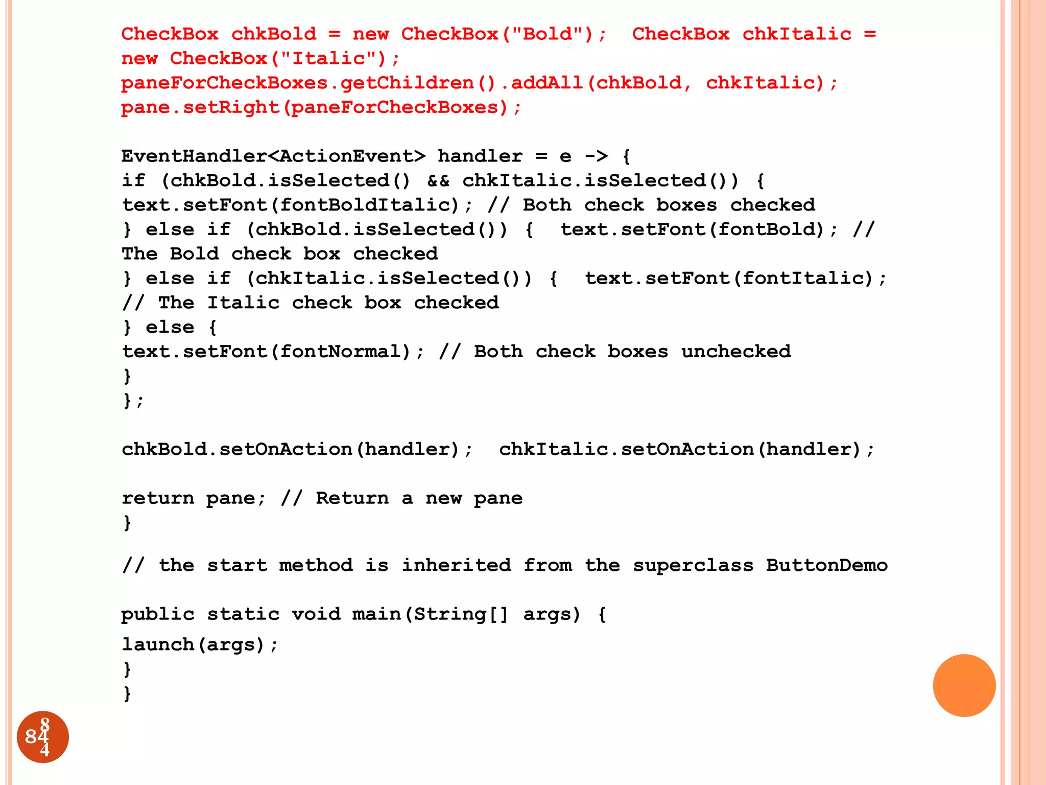 CheckBox chkBold = new CheckBox("Bold"); CheckBox chkItalic =
new CheckBox("Italic");
paneForCheckBoxes.getChildren().addAll(chkBold, chkItalic);
pane.setRight(paneForCheckBoxes);
EventHandler<ActionEvent> handler = e -> {
if (chkBold.isSelected() && chkItalic.isSelected()) {
text.setFont(fontBoldItalic); // Both check boxes checked
} else if (chkBold.isSelected()) { text.setFont(fontBold); //
The Bold check box checked
} else if (chkItalic.isSelected()) { text.setFont(fontItalic);
// The Italic check box checked
} else {
text.setFont(fontNormal); // Both check boxes unchecked
}
};
chkBold.setOnAction(handler); chkItalic.setOnAction(handler);
return pane; // Return a new pane
}
// the start method is inherited from the superclass ButtonDemo
public static void main(String[] args) {
launch(args);
}
}
84
8
4
 