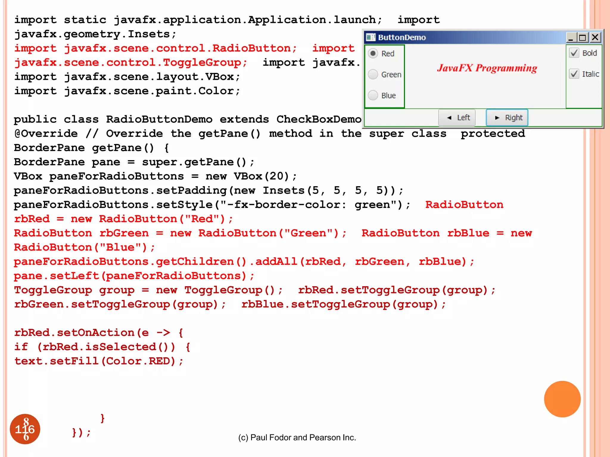 (c) Paul Fodor and Pearson Inc.
import static javafx.application.Application.launch; import
javafx.geometry.Insets;
import javafx.scene.control.RadioButton; import
javafx.scene.control.ToggleGroup; import javafx.scene.layout.BorderPane;
import javafx.scene.layout.VBox;
import javafx.scene.paint.Color;
public class RadioButtonDemo extends CheckBoxDemo {
@Override // Override the getPane() method in the super class protected
BorderPane getPane() {
BorderPane pane = super.getPane();
VBox paneForRadioButtons = new VBox(20);
paneForRadioButtons.setPadding(new Insets(5, 5, 5, 5));
paneForRadioButtons.setStyle("-fx-border-color: green"); RadioButton
rbRed = new RadioButton("Red");
RadioButton rbGreen = new RadioButton("Green"); RadioButton rbBlue = new
RadioButton("Blue");
paneForRadioButtons.getChildren().addAll(rbRed, rbGreen, rbBlue);
pane.setLeft(paneForRadioButtons);
ToggleGroup group = new ToggleGroup(); rbRed.setToggleGroup(group);
rbGreen.setToggleGroup(group); rbBlue.setToggleGroup(group);
rbRed.setOnAction(e -> {
if (rbRed.isSelected()) {
text.setFill(Color.RED);
}
});
116
8
6
 