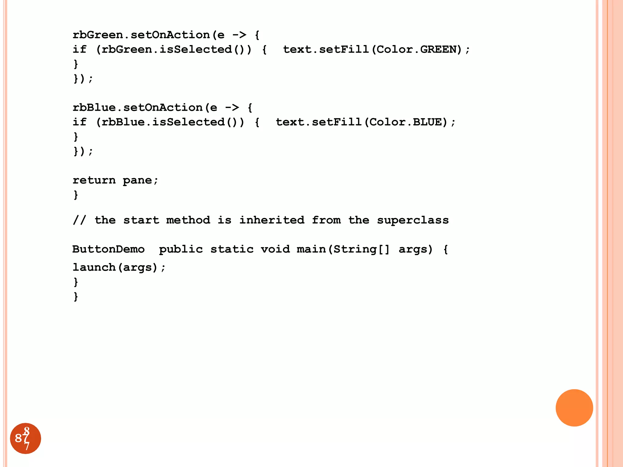 rbGreen.setOnAction(e -> {
if (rbGreen.isSelected()) { text.setFill(Color.GREEN);
}
});
rbBlue.setOnAction(e -> {
if (rbBlue.isSelected()) { text.setFill(Color.BLUE);
}
});
return pane;
}
// the start method is inherited from the superclass
ButtonDemo public static void main(String[] args) {
launch(args);
}
}
87
8
7
 
