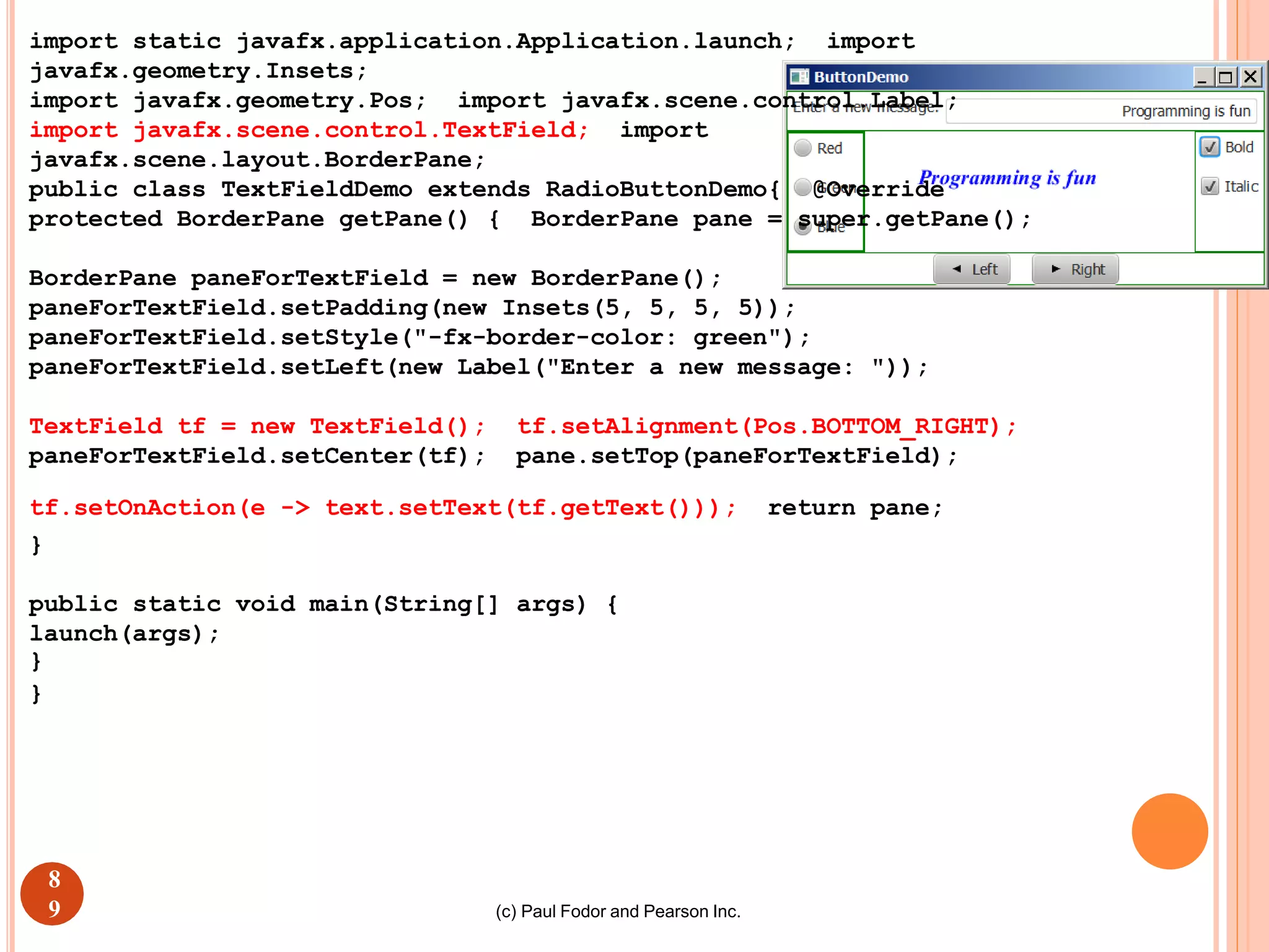(c) Paul Fodor and Pearson Inc.
import static javafx.application.Application.launch; import
javafx.geometry.Insets;
import javafx.geometry.Pos; import javafx.scene.control.Label;
import javafx.scene.control.TextField; import
javafx.scene.layout.BorderPane;
public class TextFieldDemo extends RadioButtonDemo{ @Override
protected BorderPane getPane() { BorderPane pane = super.getPane();
BorderPane paneForTextField = new BorderPane();
paneForTextField.setPadding(new Insets(5, 5, 5, 5));
paneForTextField.setStyle("-fx-border-color: green");
paneForTextField.setLeft(new Label("Enter a new message: "));
TextField tf = new TextField(); tf.setAlignment(Pos.BOTTOM_RIGHT);
paneForTextField.setCenter(tf); pane.setTop(paneForTextField);
tf.setOnAction(e -> text.setText(tf.getText())); return pane;
}
public static void main(String[] args) {
launch(args);
}
}119
8
9
 