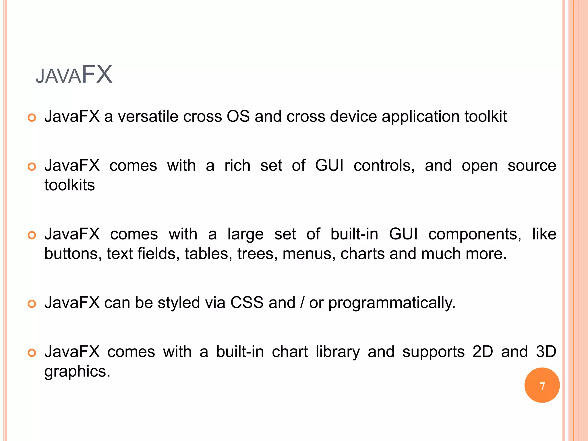 JAVAFX
 JavaFX a versatile cross OS and cross device application toolkit
 JavaFX comes with a rich set of GUI controls, and open source
toolkits
 JavaFX comes with a large set of built-in GUI components, like
buttons, text fields, tables, trees, menus, charts and much more.
 JavaFX can be styled via CSS and / or programmatically.
 JavaFX comes with a built-in chart library and supports 2D and 3D
graphics.
7
 