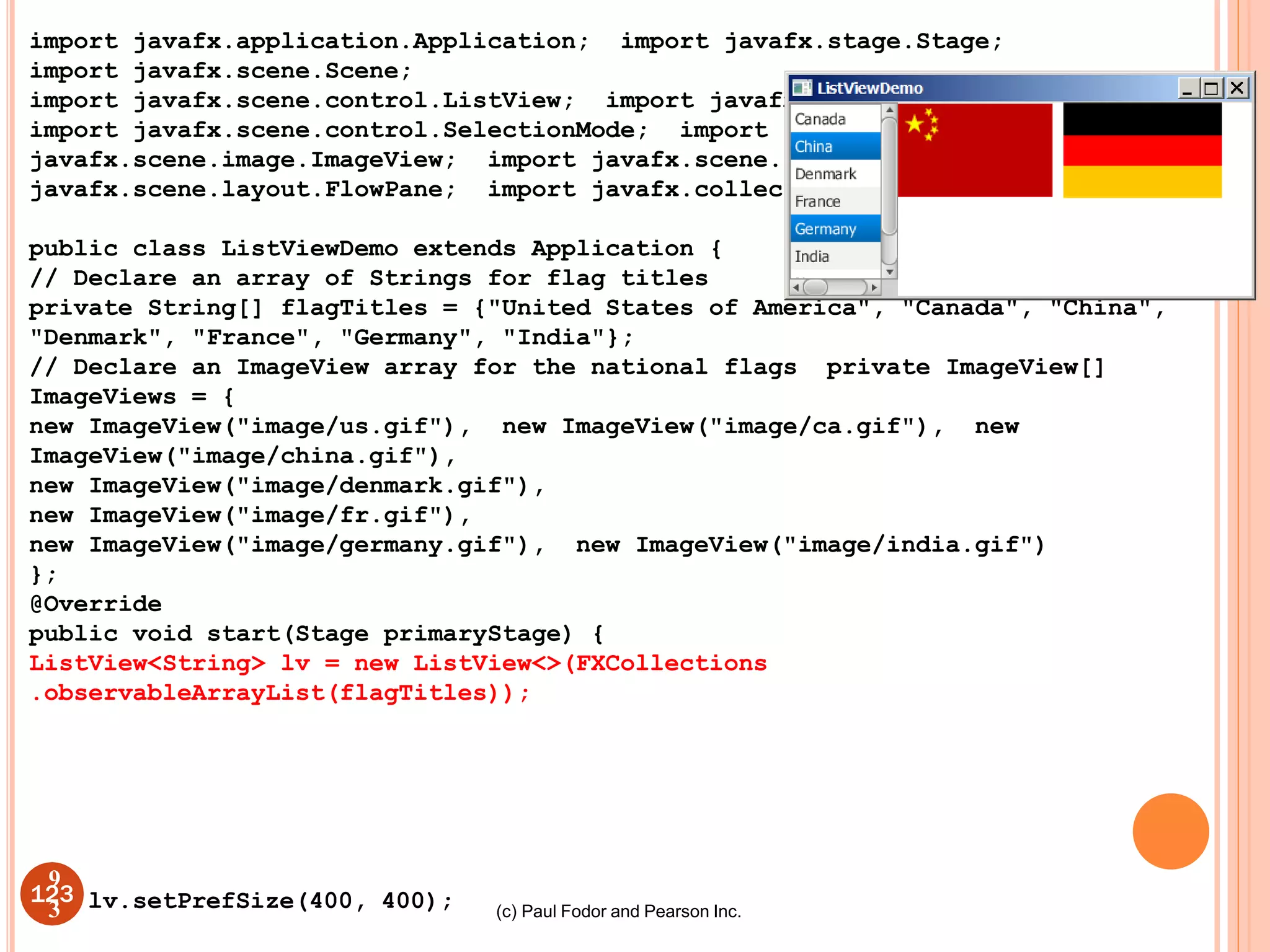 (c) Paul Fodor and Pearson Inc.
import javafx.application.Application; import javafx.stage.Stage;
import javafx.scene.Scene;
import javafx.scene.control.ListView; import javafx.scene.control.ScrollPane;
import javafx.scene.control.SelectionMode; import
javafx.scene.image.ImageView; import javafx.scene.layout.BorderPane; import
javafx.scene.layout.FlowPane; import javafx.collections.FXCollections;
public class ListViewDemo extends Application {
// Declare an array of Strings for flag titles
private String[] flagTitles = {"United States of America", "Canada", "China",
"Denmark", "France", "Germany", "India"};
// Declare an ImageView array for the national flags private ImageView[]
ImageViews = {
new ImageView("image/us.gif"), new ImageView("image/ca.gif"), new
ImageView("image/china.gif"),
new ImageView("image/denmark.gif"),
new ImageView("image/fr.gif"),
new ImageView("image/germany.gif"), new ImageView("image/india.gif")
};
@Override
public void start(Stage primaryStage) {
ListView<String> lv = new ListView<>(FXCollections
.observableArrayList(flagTitles));
123 lv.setPrefSize(400, 400);
9
3
 