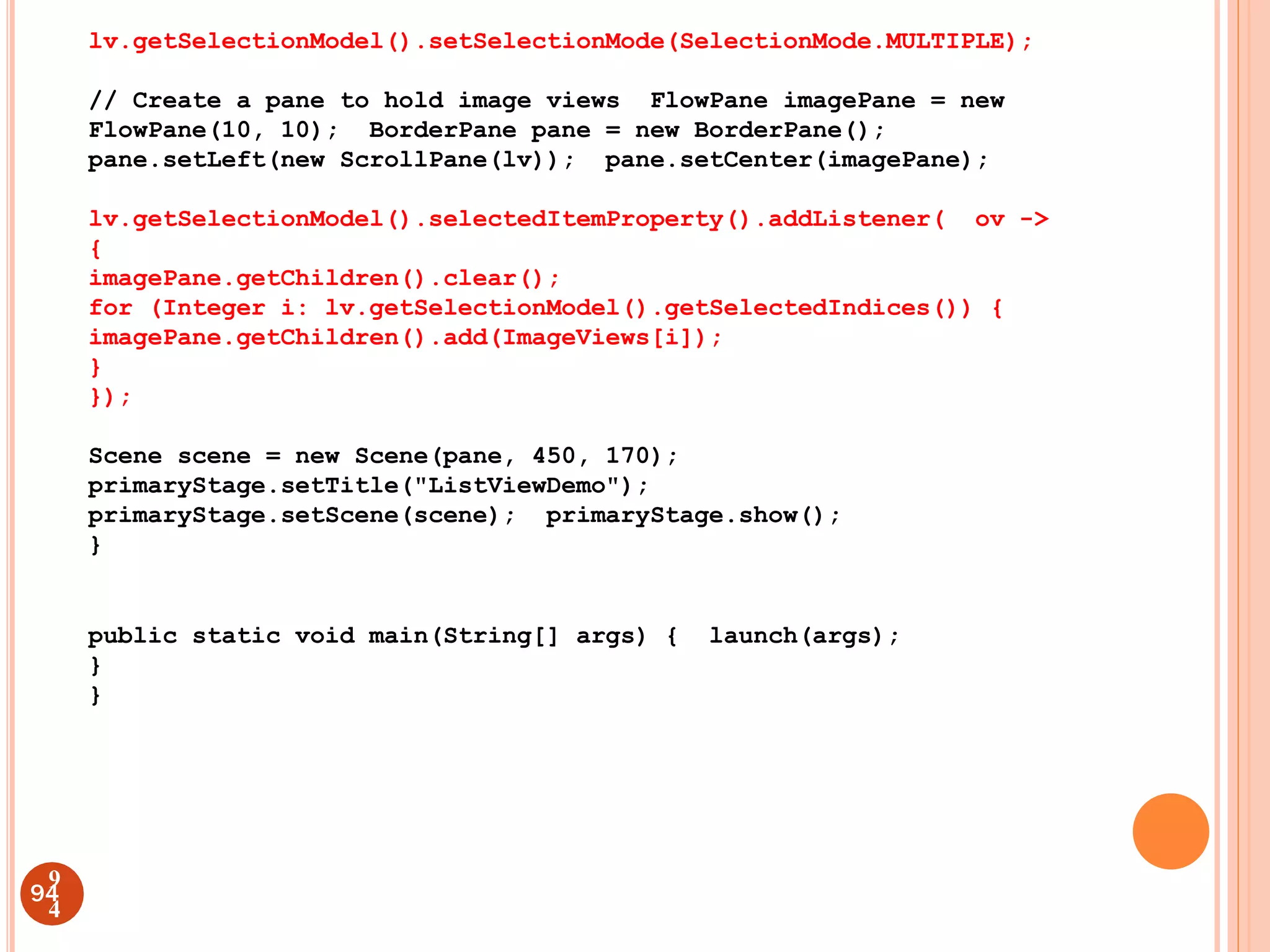 lv.getSelectionModel().setSelectionMode(SelectionMode.MULTIPLE);
// Create a pane to hold image views FlowPane imagePane = new
FlowPane(10, 10); BorderPane pane = new BorderPane();
pane.setLeft(new ScrollPane(lv)); pane.setCenter(imagePane);
lv.getSelectionModel().selectedItemProperty().addListener( ov ->
{
imagePane.getChildren().clear();
for (Integer i: lv.getSelectionModel().getSelectedIndices()) {
imagePane.getChildren().add(ImageViews[i]);
}
});
Scene scene = new Scene(pane, 450, 170);
primaryStage.setTitle("ListViewDemo");
primaryStage.setScene(scene); primaryStage.show();
}
public static void main(String[] args) { launch(args);
}
}
94
9
4
 