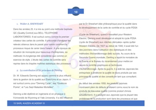 10 SARL KAIZEN ACADEMY ©
10
1. Walter A. SHEWHART
Dans les années 20, il a mis au point une méthode baptisée
QC (Quality Control) aux BELL TELEPHONE
LABORATORIES. Il est surtout connu comme le premier
créateur des cartes de contrôle. Il préconise d'analyser les
relevés obtenus dans le passé pour savoir comment le
processus risque de varier dans l'avenir. A une époque de
situation de monopole pour beaucoup d'entreprises, sa
méthode n'a longtemps été considérée que comme un
exercice de style. L'étude des cartes de contrôle sera
reprise dans le chapitre maîtrise statistique des processus.
2. La contribution et les principes de Deming
Dr. W. Edwards Deming est apparu comme le plus influent
dans la gestion de la qualité aux États-Unis et au Japon, il
est surtout connu pour "Deming Cycle", ses "Quatorze
Points", et "Les Sept Maladies Mortelles".
Deming a été diplômé en ingénierie et en physique à
l'Université de Wyoming et Yale University. Il a été influencé
par le Dr Shewhart idée philosophique pour la qualité dans
le développement de la carte de contrôle et du cycle PDSA
(Cycle de Shewhart), quand il travaillait pour Western
Electric. Deming avait développé et adopté le cycle PDSA
(cycle de Shewhart) aux «tâches cléricales» après quitter
Western Electric. De 1927 au début de 1940, il avait été l'un
des pionniers dans l'utilisation des statistiques et des
méthodes d'échantillonnage avec succès. Au cours de la
Seconde Guerre mondiale, Deming a rejoint le ministère de
la Guerre et le Bureau du recensement pour mettre en
œuvre le contrôle graphiques et techniques
d'échantillonnage. Après la guerre, il a aidé les Japonais les
entreprises à améliorer la qualité de leurs produits par ses
principes de qualité et des conseils en tant que consultant.
Au début des années 1950, les produits japonais
montraient plein de défauts et étaient connu sous le nom de
produits de mauvaise qualité (comme produit chinois
actuellement). Il a souligné aux Japonais que la plupart des
problèmes de la production sont dans les processus et que
 