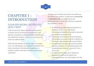 5 SARL KAIZEN ACADEMY ©
5
CHAPITRE I :
INTRODUCTION
LEAN SIX SIGMA: QU'EST-CE
QUE C'EST?
L'idée de base de Six Sigma consiste tout simplement à
considérer que tout processus s’il est optimisée il a doit
atteindre une aptitude ou une capacité stable delilmités par
des spécifications de façon à atteindre en permanence le
niveau de qualité souhaitée.
Partant de cette définition de base Six Sigma se presente
come une méthodologie pour augmenter la satisfaction du
client et rentabilité en rationalisant les opérations, en
améliorant qualité et élimination des défauts dans chaque
organisation.
Six Sigma est la méthode de résolution de problèmes la
plus efficace pour améliorer la performance commerciale
et organisationnelle. Les entreprises les plus
performantes dans le monde l'ont utilisé pour augmenter
leurs bénéfices, à ce titre :
➢ Six Sigma est une méthodologie de résolution de
problèmes. En fait, c'est le plus efficace
méthodologie de résolution de problèmes disponible
pour améliorer les performances
➢ La performance Six Sigma est le terme statistique
d'un processus qui produit moins de 3,4 défauts (ou
erreurs) par million d'opportunités pour les défauts.
➢ Une amélioration Six Sigma est quand les résultats
clés d'une entreprise ou d'un travail processus sont
considérablement améliorés, souvent de 70 pour
cent ou plus.
➢ Un déploiement Six Sigma est le déploiement
prescriptif de la méthode Six Sigma d'une
organisation à l'autre, avec des pratiques, des rôles
 