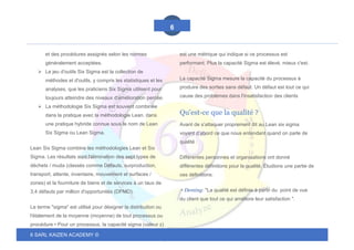 6 SARL KAIZEN ACADEMY ©
6
et des procédures assignés selon les normes
généralement acceptées.
➢ Le jeu d'outils Six Sigma est la collection de
méthodes et d'outils, y compris les statistiques et les
analyses, que les praticiens Six Sigma utilisent pour
toujours atteindre des niveaux d'amélioration percée.
➢ La méthodologie Six Sigma est souvent combinée
dans la pratique avec la méthodologie Lean. dans
une pratique hybride connue sous le nom de Lean
Six Sigma ou Lean Sigma.
Lean Six Sigma combine les méthodologies Lean et Six
Sigma. Les résultats sont l'élimination des sept types de
déchets / muda (classés comme Défauts, surproduction,
transport, attente, inventaire, mouvement et surfaces /
zones) et la fourniture de biens et de services à un taux de
3,4 défauts par million d'opportunités (DPMO).
Le terme "sigma" est utilisé pour désigner la distribution ou
l'étalement de la moyenne (moyenne) de tout processus ou
procédure • Pour un processus, la capacité sigma (valeur z)
est une métrique qui indique si ce processus est
performant. Plus la capacité Sigma est élevé, mieux c'est.
La capacité Sigma mesure la capacité du processus à
produire des sorties sans défaut. Un défaut est tout ce qui
cause des problèmes dans l'insatisfaction des clients
Qu'est-ce que la qualité ?
Avant de s’attaquer proprement dit au Lean six sigma
voyant d’abord ce que nous entendant quand on parle de
qualité :
Différentes personnes et organisations ont donné
différentes définitions pour la qualité. Étudions une partie de
ces définitions:
• Deming: "La qualité est définie à partir du point de vue
du client que tout ce qui améliore leur satisfaction ".
 