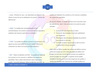 7 SARL KAIZEN ACADEMY ©
7
• Juran: «Fitness for use » qui répondent aux besoins des
clients et ainsi fournir la satisfaction du produit. Liberté des
déficiences ".
• ASQC: "La totalité des caractéristiques et des
caractéristiques d'un produit ou d'un service qui capacité à
satisfaire des besoins exprimés ou implicites ".
• COPC: "La qualité est définie comme la connaissance de
agents qui leur permettrait de fournir solution précise et
cohérente à la client à la toute première tentative ".
• ISO: " Selon la définition de l'ISO : la qualité est l'aptitude
d'un produit ou d'un service à: satisfaire les exigences
spécifiées. Deux volets interviennent dans l'assurance
qualité : le produit fabriqué, Selon la définition de l'ISO : la
qualité est l'aptitude d'un produit ou d'un service à satisfaire
les exigences spécifiées.
En termes simples, la qualité provient de la rencontre avec
les attentes du client. Cela se produit à la suite de quatre
activités:
1. Comprendre les exigences du client.
2. Concevoir des produits et services satisfaisant
ces exigences.
3. Développer des processus capables de produire
ces produits et services.
4. Contrôler et gérer ces processus afin ils livrent
constamment à leurs capacités.
PMI : pour le PMI la qualité des projets est définie comme :
même les projets qui sont exécutés dans les délais et le
budget ne sont pas couronnés de succès si la qualité du
produit livrable est mauvaise. La gestion de la qualité
consiste à identifier et à suivre les exigences de qualité, à
vérifier les résultats des mesures de contrôle qualité et à
 