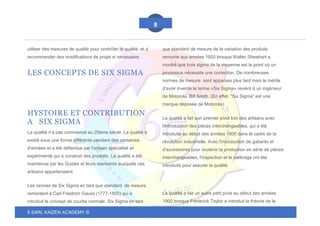 8 SARL KAIZEN ACADEMY ©
8
utiliser des mesures de qualité pour contrôler la qualité, et à
recommander des modifications de projet si nécessaire.
LES CONCEPTS DE SIX SIGMA
HYSTOIRE ET CONTRIBUTION
A SIX SIGMA
La qualité n'a pas commencé au 20ème siècle. La qualité a
existé sous une forme différente pendant des centaines
d'années et a été défendue par l'artisan spécialisé et
expérimenté qui a construit des produits. La qualité a été
maintenue par les Guides et leurs standards auxquels ces
artisans appartenaient.
Les racines de Six Sigma en tant que standard de mesure
remontent à Carl Friedrich Gauss (1777-1855) qui a
introduit le concept de courbe normale. Six Sigma en tant
que standard de mesure de la variation des produits
remonte aux années 1920 lorsque Walter Shewhart a
montré que trois sigma de la moyenne est le point où un
processus nécessite une correction. De nombreuses
normes de mesure sont apparues plus tard mais le mérite
d'avoir inventé le terme «Six Sigma» revient à un ingénieur
de Motorola, Bill Smith. (En effet, "Six Sigma" est une
marque déposée de Motorola).
La qualité a fait son premier pivot loin des artisans avec
l'introduction des pièces interchangeables, qui a été
introduite au début des années 1800 dans le cadre de la
révolution industrielle. Avec l'introduction de gabarits et
d'accessoires pour soutenir la production en série de pièces
interchangeables, l'inspection et le calibrage ont été
introduits pour assurer la qualité.
La qualité a fait un autre petit pivot au début des années
1900 lorsque Frederick Taylor a introduit la théorie de la
 