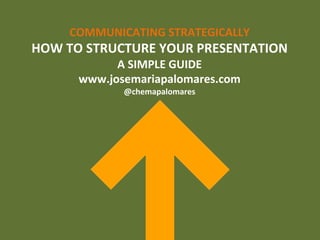 COMMUNICATING	
  STRATEGICALLY	
  
HOW	
  TO	
  STRUCTURE	
  YOUR	
  PRESENTATION	
  
A	
  SIMPLE	
  GUIDE	
  
www.josemariapalomares.com	
  
@chemapalomares	
  
 