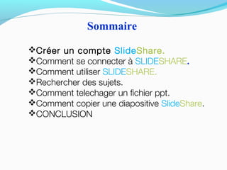Créer un compte SlideShare.
Comment se connecter à SLIDESHARE.
Comment utiliser SLIDESHARE.
Rechercher des sujets.
Comment telechager un fichier ppt.
Comment copier une diapositive SlideShare.
CONCLUSION
Sommaire
 