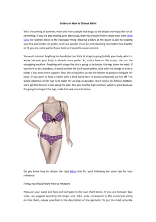 Guides on How to Choose Bikini

With the coming of summer, more and more people love to go to the beach and enjoy the fun of
swimming, if you are also making your plan to go, then you should firstly choose your own swim
suits, for women, bikini is the necessary thing .Wearing a bikini at the beach is akin to wearing
your bra and knickers in public, so it’s no wonder it can be a bit daunting. No matter how healthy
or fit you are, some parts of your body are bound to cause concern.

You want minimal. Anything too banded or too thick of straps is going to hide your body, which is
worse because your body is already more petite. So, notice here on the straps, she has the
elongating neckline. Anything with straps like this is going to be better. It brings down her neck. If
you were to do a bandeau, it would cut her off. So if you're petite, stick with the strings or even a
halter if you need more support. Also, the string bikini across the bottom is going to elongate her
torso. If you were to have a halter with a thick band here, it would completely cut her off. The
whole objective of her suit is to make her as long as possible. You'll notice on Ashley's bottom,
she's got the thinner straps along the side. She also has the high cut here, which is great because
it's going to elongate the legs, make her look more feminine.




Do you know how to choose the right bikini that fits you? Following are some tips for your
reference:

Firstly, you should know how to measure

Measure your waist and hips and compare to the size chart below. If you are between two
sizes, we suggest selecting the larger size. XS-L sizes correspond to the numerical sizing
on this chart, unless specified in the description of the garment. To get the most accurate
 