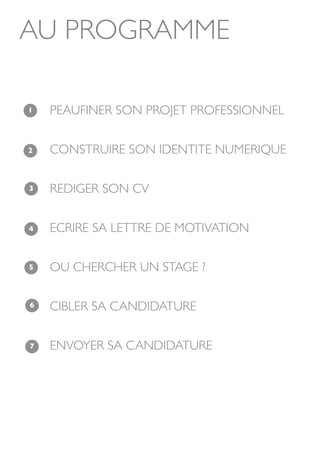 AU PROGRAMME

1   PEAUFINER SON PROJET PROFESSIONNEL

2   CONSTRUIRE SON IDENTITE NUMERIQUE

3   REDIGER SON CV

4   ECRIRE SA LETTRE DE MOTIVATION

5   OU CHERCHER UN STAGE ?

6   CIBLER SA CANDIDATURE

7   ENVOYER SA CANDIDATURE
 