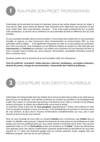 1        PEAUFINER SON PROJET PROFESSIONNEL


Cette étape est la première de toutes et impactera chacune des autres étapes menant au stage. Il
vous faut en effet, avant même de débuter votre recherche avoir déterminé avec précision ce que
vous voulez faire, dans quel domaine, pourquoi… C’est votre projet professionnel qui va guider
votre candidature, lui donner de la cohérence et vous permettra de faire la différence lors de votre
entretien.

Si vous souhaitez travailler dans la communication, il vous faudra donc déterminer si vous souhaitez
travailler en agence ou chez l’annonceur, dans l’événementiel, la communication 360° ou vous
spécialiser dans le digital, … Il est également nécessaire de viser un ou des poste(s) en particulier,
pour cela vous pouvez vous renseigner sur les différents métiers du secteur sur des sites tels que
sciencescom ou l’etudiant par exemple. Les métiers sont nombreux et il est important de faire un
point, consulter chacun d’entre eux, leurs missions, rémunération, possibilités d’évolution avant de
faire un premier choix.

Quelques postes dans le domaine de la communication (liste non exhaustive):

Chef de publicité, consultant, média planneur, planneur stratégique, concepteur-rédacteur,
attaché de presse, chargé de communication, responsable des relations publiques…




   2        CONSTRUIRE SON IDENTITE NUMERIQUE


Cette étape est indispensable dans les métiers de la communication bien qu’elle ne se mette pas en
place du jour au lendemain. Une identité numérique se construit au quotidien et se développe petit
à petit. Pour autant, il n’est jamais trop tard pour commencer et se créer un compte sur les réseaux
sociaux principaux, le réseau de professionnels suivra avec le temps.
La première chose à faire est de vous googliser (régulièrement) ! Entrez votre prénom et votre
nom sur google et analysez ce que vous trouvez. C’est probablement ce que fera un recruteur avant
de vous recevoir, et plus celui-ci trouvera d’informations complémentaires sur vous, plus il sera
rassuré et aura envie de vous recevoir.

Ainsi, je vous conseille de vous créer un compte Linkedin pour commencer, puis Viadéo dans la
foulée, d’y détailler votre parcours, d’ajouter les étudiants de votre promo et vos professeurs à votre
réseau puis tous les professionnels que vous serez amené à rencontrer par la suite. Vous pouvez
également créer un CV sur DoYouBuzz et bien sûr entretenir un fil twitter. Toutes ces démarches
sont gratuites (avec des options d’optimisation payantes évidemment) et permettront de vous faire
ressortir en n°1 dans une recherche google avec du contenu pertinent. Aussi, soignez bien ces
différents comptes, mine de rien ils sont précieux.
 
