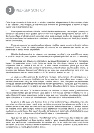 3        REDIGER SON CV


Cette étape demanderait à elle seule un article complet tant elle peut contenir d’informations, d’avis
et de « débats ». Pour ma part, je vais donc vous redonner les grandes lignes et astuces à ne pas
oublier lors de la création du cv :

•	     Peu importe votre niveau d’étude, celui-ci doit être extrêmement bien soigné, passez-y du
temps car c’est dans le détail que l’on perçoit le niveau d’exigence de la personne dont on reçoit le
CV. Aucune faute d’orthographe et un design sobre avec quelques touches de couleurs sont déjà
bon signe (sauf pour les carrières plus «créatives» pour lesquelles il n’y a pas de règles d’un point
de vue présentation).

•	     En ce qui concerne les questions plus pratiques, n’oubliez pas de renseigner les informations
de votre CV dans l’ordre déchronologique (les informations les plus récentes sont souvent les plus
pertinentes et donc à mettre en premier).

•	     Détaillez le plus possible les missions que vous avez remplies lors de vos différents stages
et expériences (sous forme de puces c’est souvent plus rapide et agréable à lire pour un recruteur).

•	     Réfléchissez bien à toutes les informations qui peuvent intéresser un recruteur : formations,
études, vie associative, sports, loisirs (évitez de mettre des loisirs type « cinéma » si vous aimez
simplement aller au cinéma 4 fois par an. Le loisir cinéma sous-entend plutôt que vous êtes
cinéphile accros au cinéma des années 40 par exemple, cela est valable pour les autres loisirs …).
N’oubliez pas d’ajouter des centres d’intérêts liés au poste que vous recherchez, car à priori cela
vous intéresse et vous en suivez l’évolution (NTIC, publicité, réseaux sociaux…).

•	     Je vous conseille également d’y ajouter une rubrique « compétences » très pratique pour le
recruteur qui verra en un coup d’œil l’étendue de vos savoirs et savoirs faire. Vous pouvez y noter
vos compétences en : langues, informatique, création, relation client, compétences personnelles
(quelques adjectifs décrivant les traits majeurs de votre personnalité) ou tout ce que vous désirez
mettre en avant que vous l’ayez appris par vous-même, à l’école ou dans le monde professionnel.

•	       Mettre un titre à son CV permet au recruteur de savoir en un coup d’oeil de quelle demande
il s’agit exactement (le gain de temps de votre lecteur le met dans de bonnes conditions pour lire la
suite). Comme titre vous pouvez donc mettre le poste que vous recherchez « Assistant chef de pub
» par exemple ou le domaine qui vous intéresse « Communication événementielle et RP ».

•	     La photo a elle aussi une fonction. Celle-ci n’est évidemment pas obligatoire, mais elle
permet au recruteur de mieux retenir votre candidature en mettant un visage sur un CV et de la
différencier des autres. Pour les candidats à des postes en relation directe avec la clientèle, ou dans
les relations presse par exemple, inutile de vous cacher car vous serez amenés à vous exposer
régulièrement, autant donc être ouvert dès votre candidature et placer votre photo (évitez la photo
prise dans un bar et préférez une photo d’identité sobre et professionnelle).

•	    Quoi qu’il en soit, à mon sens, l’important sur un CV (comme dans tout le reste de votre
démarche de candidature) est de ne jamais « pipoter » ! Vous pouvez reformuler autant que vous
voulez vos expériences professionnelles, les détailler afin de les mettre en valeur mais inutile
de mentir, car si vous arrivez au stade de l’entretien, ce que vous promettez sur le papier devra
correspondre à la réalité, plus le droit de tricher.
 