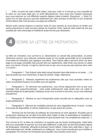 •	     Enfin, ce point est sujet à débat certes, mais pour votre cv à envoyer je vous conseille de
le créer sur une seule page pour un profil débutant/junior. Vous aurez tout l’espace nécessaire
pour vous exprimer sur vos différents supports digitaux créés (Linkedin, Doyoubuzz…). Votre CV,
quant à lui ne sera parcouru que très rapidement par votre recruteur et doit être un pur condensé
d’informations clés c’est pourquoi une page est suffisante.

Dernier point, pensez toujours à imprimer votre CV pour prendre du recul dessus et vérifier qu’il
sortira proprement si votre recruteur décide de l’imprimer. Enfin, faites-le relire autant de fois que
possible par votre entourage et modifiez-le autant de fois que nécessaire.




   4         ECRIRE SA LETTRE DE MOTIVATION


La lettre de motivation, tout comme le cv, demanderait un conseil très personnalisé. Je pense
néanmoins pouvoir vous redonner certaines bases et ma recette personnelle de la composition
d’une lettre de motivation que j’applique moi-même. Tout d’abord celle-ci doit tenir entre une demi
page et une page (complète mais pouvant être lue rapidement), cette limite vous donne un cadre
pour vous lancer. Ensuite, il s’agit d’y décrire tout ce que vous ne pouvez pas exprimer dans votre
cv à savoir :

•	    Paragraphe 1 : Tout d’abord votre statut actuel (étudiant dans telle école ou en poste, …), le
type de poste que vous recherchez, le type de contrat / stage / alternance.

•	     Paragraphe 2 : Retracez rapidement les expériences clés que vous souhaitez mettre en
valeur en précisant toujours ce qu’elles vous ont apporté.

•	     Paragraphe 3 : En décrivant ces expériences, vous arrivez logiquement vers ce que vous
souhaitez faire aujourd’hui/demain : votre projet professionnel (cela tombe bien car c’était la
première étape de ce petit guide). Expliquez ce qui vous a amené à ces choix, ce qui vous intéresse
précisément.

•	     Paragraphe 4 : Montrez en quoi l’entreprise/le poste convoité est en adéquation avec ce
projet professionnel.

•	     Paragraphe 5 : Décrivez les modalités précises de votre stage/alternance. A savoir : la date
et la durée de disponibilité, le rythme d’alternance, le type précis de contrat, …

•	     Terminez par les formules de politesse de circonstance et votre signature. N’oubliez pas la
construction classique de l’en-tête d’une lettre (dont l’objet, la date, le destinataire et l’expéditeur).
Et n’hésitez pas à mettre des mots importants en gras (le poste visé, vos compétences majeures...).

Tout comme le CV, la lettre de motivation ne supporte pas les fautes d’orthographe. Cette lettre
doit vous ressembler et exprimer qui vous êtes réellement. Inutile donc de faire des phrases dignes
de Shakespear. Simplicité, efficacité et précision feront l’affaire. Faites relire cette lettre « type » à
votre entourage (ami, famille, professeurs ou collègues), vous n’aurez ensuite plus qu’à modifier le
paragraphe 4 en fonction de l’entreprise dans laquelle vous postulez avant envoi.
 