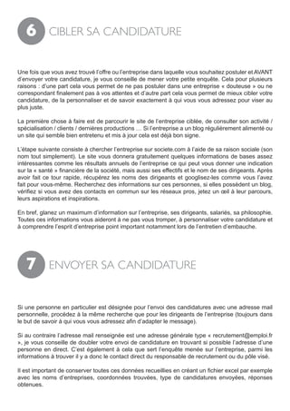 6        CIBLER SA CANDIDATURE


Une fois que vous avez trouvé l’offre ou l’entreprise dans laquelle vous souhaitez postuler et AVANT
d’envoyer votre candidature, je vous conseille de mener votre petite enquête. Cela pour plusieurs
raisons : d’une part cela vous permet de ne pas postuler dans une entreprise « douteuse » ou ne
correspondant finalement pas à vos attentes et d’autre part cela vous permet de mieux cibler votre
candidature, de la personnaliser et de savoir exactement à qui vous vous adressez pour viser au
plus juste.

La première chose à faire est de parcourir le site de l’entreprise ciblée, de consulter son activité /
spécialisation / clients / dernières productions … Si l’entreprise a un blog régulièrement alimenté ou
un site qui semble bien entretenu et mis à jour cela est déjà bon signe.

L’étape suivante consiste à chercher l’entreprise sur societe.com à l’aide de sa raison sociale (son
nom tout simplement). Le site vous donnera gratuitement quelques informations de bases assez
intéressantes comme les résultats annuels de l’entreprise ce qui peut vous donner une indication
sur la « santé » financière de la société, mais aussi ses effectifs et le nom de ses dirigeants. Après
avoir fait ce tour rapide, récupérez les noms des dirigeants et googlisez-les comme vous l’avez
fait pour vous-même. Recherchez des informations sur ces personnes, si elles possèdent un blog,
vérifiez si vous avez des contacts en commun sur les réseaux pros, jetez un œil à leur parcours,
leurs aspirations et inspirations.

En bref, glanez un maximum d’information sur l’entreprise, ses dirigeants, salariés, sa philosophie.
Toutes ces informations vous aideront à ne pas vous tromper, à personnaliser votre candidature et
à comprendre l’esprit d’entreprise point important notamment lors de l’entretien d’embauche.




   7        ENVOYER SA CANDIDATURE


Si une personne en particulier est désignée pour l’envoi des candidatures avec une adresse mail
personnelle, procédez à la même recherche que pour les dirigeants de l’entreprise (toujours dans
le but de savoir à qui vous vous adressez afin d’adapter le message).

Si au contraire l’adresse mail renseignée est une adresse générale type « recrutement@emploi.fr
», je vous conseille de doubler votre envoi de candidature en trouvant si possible l’adresse d’une
personne en direct. C’est également à cela que sert l’enquête menée sur l’entreprise, parmi les
informations à trouver il y a donc le contact direct du responsable de recrutement ou du pôle visé.

Il est important de conserver toutes ces données recueillies en créant un fichier excel par exemple
avec les noms d’entreprises, coordonnées trouvées, type de candidatures envoyées, réponses
obtenues.
 