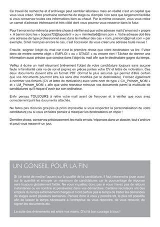 Ce travail de recherche et d’archivage peut sembler laborieux mais en réalité c’est un capital que
vous vous créez. Votre prochaine recherche de stage ou d’emploi n’en sera que largement facilitée
si vous conservez toutes ces informations bien au chaud. Par la même occasion, vous vous créez
un carnet d’adresse intéressant et très ciblé dont vous pourrez vous resservir dans le futur.

Pour l’envoi en lui-même la première chose à vérifier est que votre adresse mail d’envoi est « propre
». A bannir donc les « bogoss72@laposte.fr » ou « mimikette6@msn.com ». Votre adresse doit être
une adresse de type professionnel avec dans le meilleur des cas « nom_prénom@gmail.com » par
exemple. Si tel n’est pas encore le cas, c’est l’occasion de vous créer une adresse toute neuve !

Ensuite, soignez l’objet du mail car c’est la première chose que votre destinataire va lire. Evitez
donc de mettre comme objet « EMPLOI » ou « STAGE » ou encore rien ! Tâchez de donner une
information aussi précise que concise dans l’objet du mail afin que le destinataire gagne du temps.

Veillez à écrire un mail résumant brièvement l’objet de votre candidature toujours sans aucune
faute ni familiarité cela va de soi et joignez en pièces jointes votre CV et lettre de motivation. Ces
deux documents doivent être en format PDF (format le plus sécurisé qui permet d’être certain
que vos documents pourront être lus sans être modifiés par le destinataire). Pensez également
à nommer vos fichiers (CV et lettre de motivation) avec votre nom de type « CV_Prénom_NOM »
et « LM_Prénom_NOM » afin que votre recruteur retrouve vos documents parmi la multitude de
candidatures qu’il risque d’avoir sur son ordinateur.

Enfin pensez TOUJOURS à relire votre mail avant de l’envoyer et à vérifier que vous avez
correctement joint les documents attachés.

Ne faites pas d’envois groupés (à priori impossible si vous respectez la personnalisation de votre
candidature) ou si vous en faites pensez à masquer les destinataires en copie !

Dernière chose, conservez précieusement les mails envois / réponses dans un dossier, tout s’archive
et peut vous resservir un jour.




  UN CONSEIL POUR LA FIN
   Si j’ai tenté de mettre l’accent sur la qualité de la candidature, il faut néanmoins jouer aussi
   sur la quantité et envoyer un maximum de candidatures car le pourcentage de réponse
   sera toujours globalement faible. Ne vous inquiétez donc pas si vous n’avez pas de retours
   instantanés ou en nombre et persévérez dans vos démarches. Certains recruteurs ont des
   emplois du temps extrêmement chargés et n’ont parfois pas le temps de traiter les demandes
   de stages avant plusieurs semaines. Pensez donc à vous y prendre tôt, le plus tôt possible
   afin de laisser le temps nécessaire à l’entreprise de vous répondre, de vous recevoir, de
   signer les documents etc.

   La suite des événements est entre vos mains. D’ici là bon courage à tous !
 