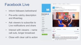 Facebook Live
• Inform followers beforehand
• Pre-write catchy description
and #hashtag
• Ask viewers to subscribe to
Live notifications and share
• Interact with viewers – name
call outs, longer broadcast
• Close with clear call to action
 