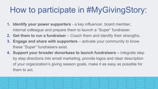 How to participate in #MyGivingStory:
1. Identify your power supporters - a key influencer, board member,
internal colleague and prepare them to launch a “Super” fundraiser.
2. Get them to run a fundraiser – Coach them and identify their strengths.
3. Engage and share with supporters – activate your community to know
these “Super” fundraisers exist.
4. Support your broader donorbase to launch fundraisers – integrate step
by step directions into email marketing, provide logos and clear description
of your organization’s giving season goals, make it as easy as possible for
them to act.
 