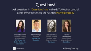 #GivingTuesday
Ask questions in “Questions” tab in the GoToWebinar control
panel or tweet us using the hashtag #GivingTuesday
Questions?
Jessica Schneider
Director of Strategy
& Collaboration
92nd Street Y’s
Belfer Center for
Innovation
Adam Weinger
President
Double the
Donation
Alisa Cordesius
Strategic Program
Manager, Social
Good Partnerships
Facebook
Eva Nico
(moderator)
Senior Director,
Nonprofit Strategy
GuideStar
 
