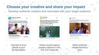 Choose your creative and share your impact
Use Ads to drive
people to your
Donate Button
Videos should capture
people’s attention in the
first 3 to 5 seconds
Select authentic
images that tell a
story
Develop authentic creative that resonates with your target audience
 