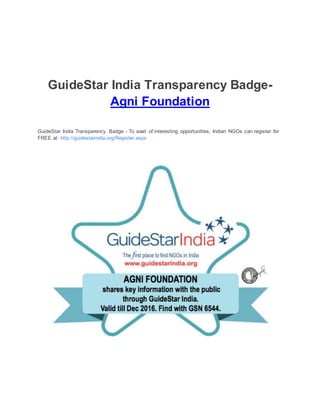 GuideStar India Transparency Badge-
Agni Foundation
GuideStar India Transparency Badge - To avail of interesting opportunities, Indian NGOs can register for
FREE at: http://guidestarindia.org/Register.aspx
 