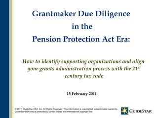 Grantmaker Due Diligence
                                                         in the
                 Pension Protection Act Era:

       How to identify supporting organizations and align
        your grants administration process with the 21st
                        century tax code


                                                    15 February 2011


                                                                1
© 2011, GuideStar USA, Inc. All Rights Reserved. This information is copyrighted subject matter owned by
GuideStar USA and is protected by United States and international copyright law.
 