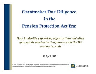 Grantmaker Due Diligence
                                    g
                                                         in the
                 Pension Protection Act Era:

       How to identify supporting organizations and align
        your grants administration process with th 21st
                 t d i i t ti                ith the
                        century tax code


                                                       10 April 2012


                                                                1
© 2012, GuideStar USA, Inc. All Rights Reserved. This information is copyrighted subject matter owned by
GuideStar USA and is protected by United States and international copyright law.
 