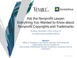 © 2015 Venable LLP
Thursday, November 5, 2015, 2:00 pm ET
A Complimentary GuideStar Webinar
Speakers
Jeffrey S. Tenenbaum, Esq., Partner and Chair of the Nonprofit
Organizations Practice, Venable LLP
Cody Cassady, Marketing & Outreach Coordinator, GuideStar USA, Inc.
(moderator)
Ask the Nonprofit Lawyer:
Everything You Wanted to Know about
Nonprofit Copyrights and Trademarks
 