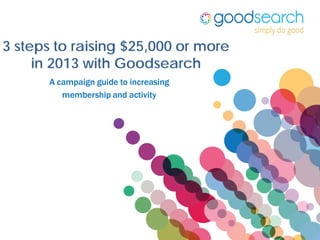 3 steps to raising $25,000 or more
     in 2013 with Goodsearch
       A campaign guide to increasing
          membership and activity
 