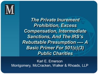 The Private Inurement
          Prohibition, Excess
      Compensation, Intermediate
        Sanctions, And The IRS’s
      Rebuttable Presumption ---- A
       Basic Primer For 501(c)(3)
            Public Charities
              Karl E. Emerson
Montgomery, McCracken, Walker & Rhoads, LLP
 