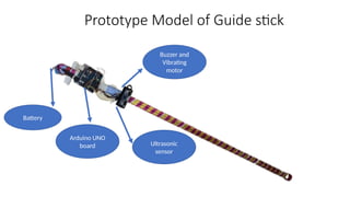 Prototype Model of Guide stick
Ultrasonic
sensor
Buzzer and
Vibrating
motor
Arduino UNO
board
Battery
 