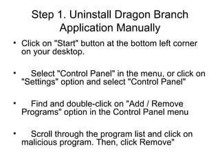 Step 1. Uninstall Dragon Branch
Application Manually
• Click on "Start" button at the bottom left corner
on your desktop.
• Select "Control Panel" in the menu, or click on
"Settings" option and select "Control Panel"
• Find and double-click on "Add / Remove
Programs" option in the Control Panel menu
• Scroll through the program list and click on
malicious program. Then, click Remove"
 