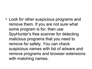 • Look for other suspicious programs and
remove them. If you are not sure what
some program is for, then use
SpyHunter’s free scanner for detecting
malicious programs that you need to
remove for safety. You can check
suspicious names with list of adware and
remove programs and browser extensions
with matching names.
 