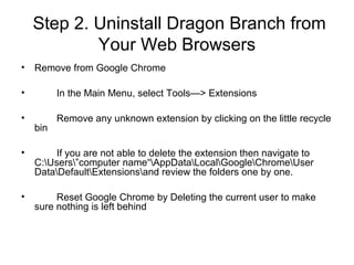 Step 2. Uninstall Dragon Branch from
Your Web Browsers
• Remove from Google Chrome
• In the Main Menu, select Tools—> Extensions
• Remove any unknown extension by clicking on the little recycle
bin
• If you are not able to delete the extension then navigate to
C:Users”computer name“AppDataLocalGoogleChromeUser
DataDefaultExtensionsand review the folders one by one.
• Reset Google Chrome by Deleting the current user to make
sure nothing is left behind
 
