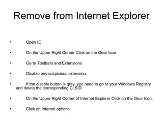 Remove from Internet Explorer
• Open IE
• On the Upper Right Corner Click on the Gear Icon
• Go to Toolbars and Extensions
• Disable any suspicious extension.
• If the disable button is gray, you need to go to your Windows Registry
and delete the corresponding CLSID
• On the Upper Right Corner of Internet Explorer Click on the Gear Icon.
• Click on Internet options
 